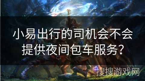 小易出行的司机会不会提供夜间包车服务? 小易出行的司机会不会提供夜间包车服务?