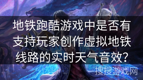 地铁跑酷游戏中是否有支持玩家创作虚拟地铁线路的实时天气音效？