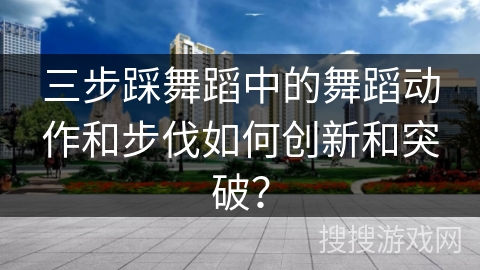 三步踩舞蹈中的舞蹈动作和步伐如何创新和突破？