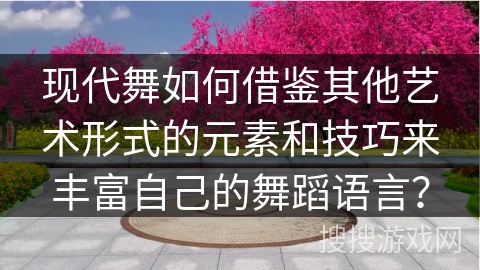 现代舞如何借鉴其他艺术形式的元素和技巧来丰富自己的舞蹈语言？