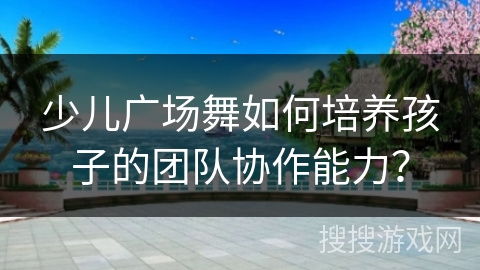 少儿广场舞如何培养孩子的团队协作能力？