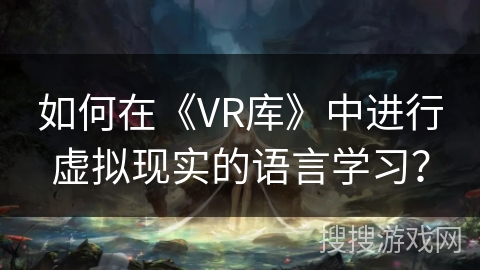 如何在《VR库》中进行虚拟现实的语言学习? 如何在《VR库》中进行虚拟现实的语言学习?