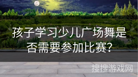 孩子学习少儿广场舞是否需要参加比赛？
