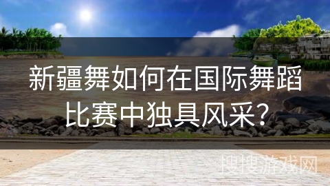 新疆舞如何在国际舞蹈比赛中独具风采？