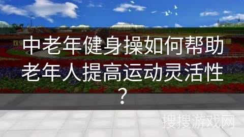 中老年健身操如何帮助老年人提高运动灵活性？