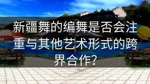 新疆舞的编舞是否会注重与其他艺术形式的跨界合作？