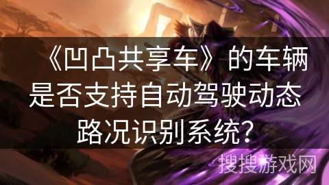 《凹凸共享车》的车辆是否支持自动驾驶动态路况识别系统? 《凹凸共享车》的车辆是否支持自动驾驶动态路况识别系统?