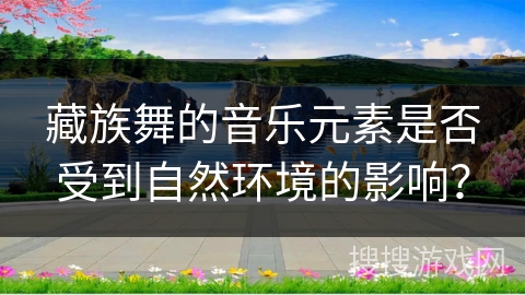 藏族舞的音乐元素是否受到自然环境的影响？