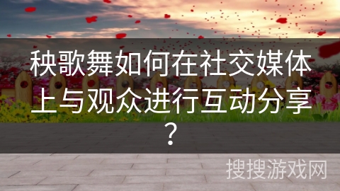 秧歌舞如何在社交媒体上与观众进行互动分享？
