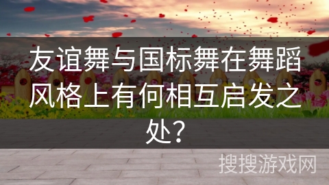 友谊舞与国标舞在舞蹈风格上有何相互启发之处？