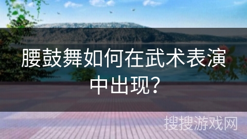 腰鼓舞如何在武术表演中出现？