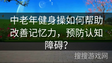 中老年健身操如何帮助改善记忆力,预防认知障碍?