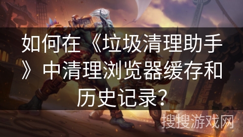 如何在《垃圾清理助手》中清理浏览器缓存和历史记录? 如何在《垃圾清理助手》中清理浏览器缓存和历史记录?