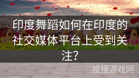 印度舞蹈如何在印度的社交媒体平台上受到关注?