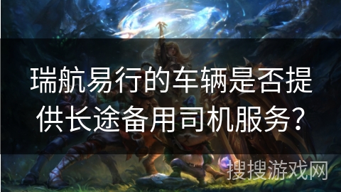 瑞航易行的车辆是否提供长途备用司机服务？