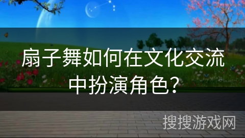 扇子舞如何在文化交流中扮演角色？