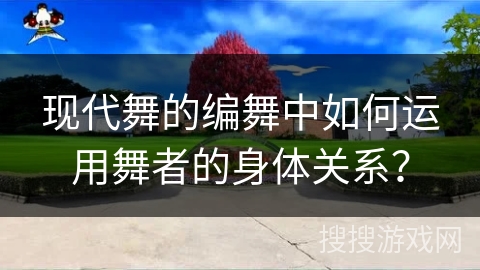 现代舞的编舞中如何运用舞者的身体关系？