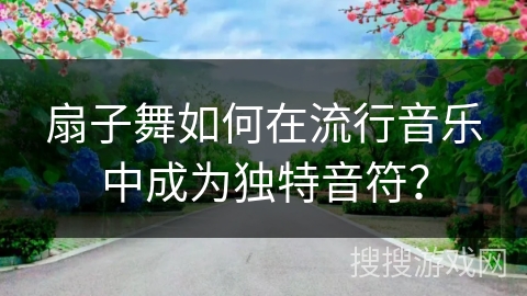 扇子舞如何在流行音乐中成为独特音符？