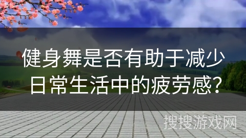 健身舞是否有助于减少日常生活中的疲劳感？