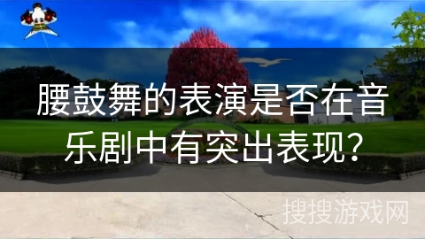 腰鼓舞的表演是否在音乐剧中有突出表现？