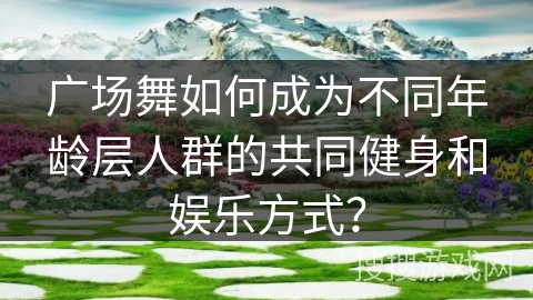 广场舞如何成为不同年龄层人群的共同健身和娱乐方式？