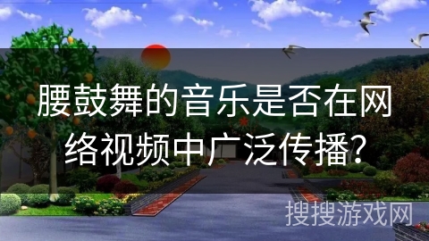 腰鼓舞的音乐是否在网络视频中广泛传播？