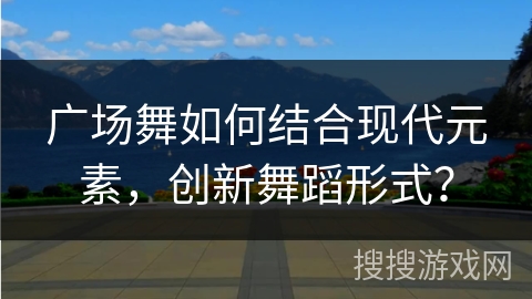 广场舞如何结合现代元素，创新舞蹈形式？