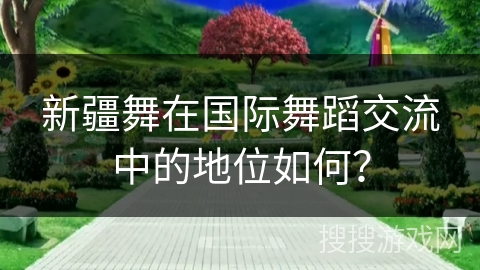 新疆舞在国际舞蹈交流中的地位如何？