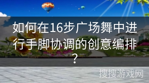 如何在16步广场舞中进行手脚协调的创意编排？
