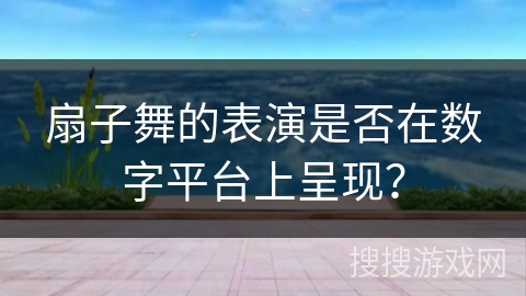 扇子舞的表演是否在数字平台上呈现？