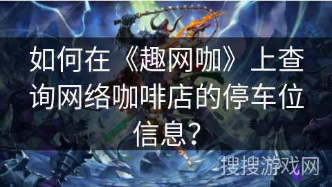 如何在《趣网咖》上查询网络咖啡店的停车位信息？