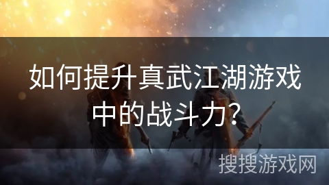 如何提升真武江湖游戏中的战斗力？