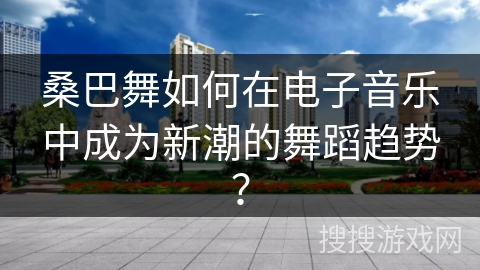 桑巴舞如何在电子音乐中成为新潮的舞蹈趋势？