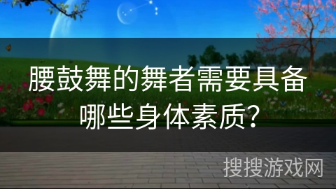 腰鼓舞的舞者需要具备哪些身体素质？