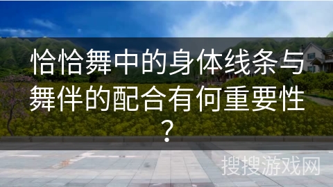 恰恰舞中的身体线条与舞伴的配合有何重要性？