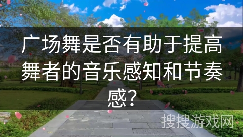 广场舞是否有助于提高舞者的音乐感知和节奏感？