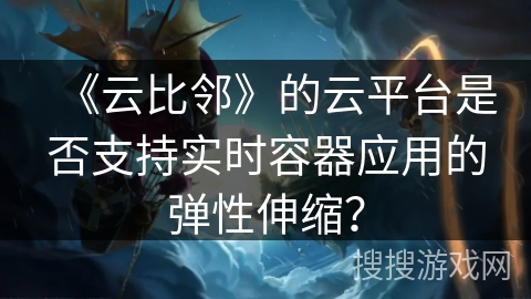 《云比邻》的云平台是否支持实时容器应用的弹性伸缩？