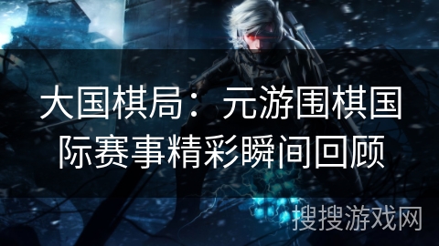 大国棋局：元游围棋国际赛事精彩瞬间回顾