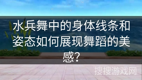 水兵舞中的身体线条和姿态如何展现舞蹈的美感？