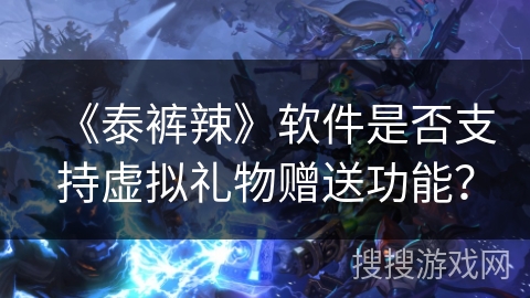 《泰裤辣》软件是否支持虚拟礼物赠送功能? 《泰裤辣》软件是否支持虚拟礼物赠送功能?