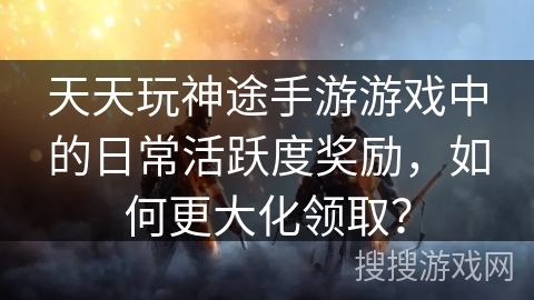天天玩神途手游游戏中的日常活跃度奖励，如何更大化领取？