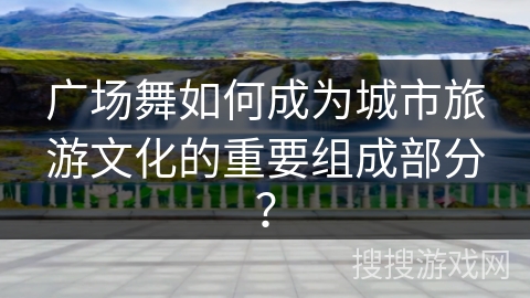 广场舞如何成为城市旅游文化的重要组成部分？