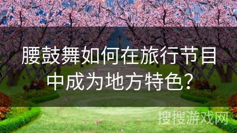 腰鼓舞如何在旅行节目中成为地方特色？