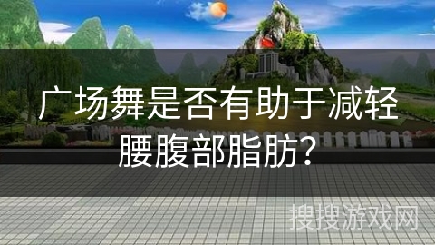 广场舞是否有助于减轻腰腹部脂肪？