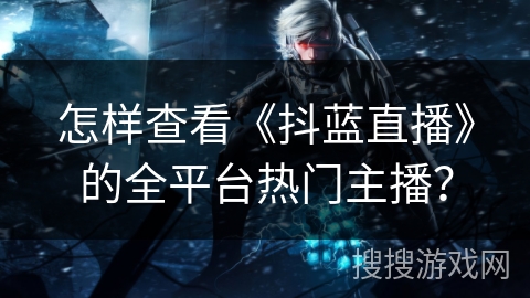 怎样查看《抖蓝直播》的全平台热门主播？