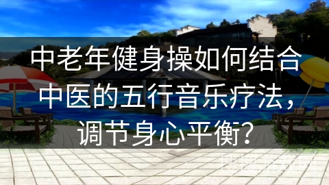 中老年健身操如何结合中医的五行音乐疗法，调节身心平衡？