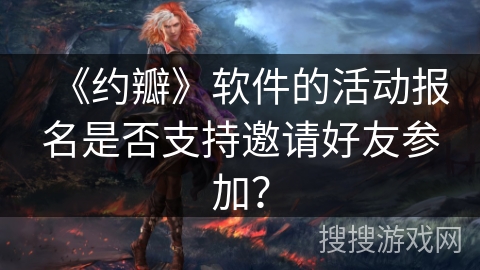 《约瓣》软件的活动报名是否支持邀请好友参加？