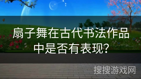 扇子舞在古代书法作品中是否有表现? 扇子舞在古代书法作品中是否有表现?