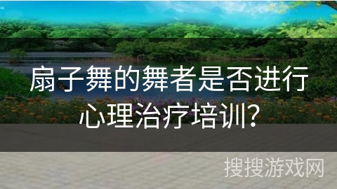 扇子舞的舞者是否进行心理治疗培训？