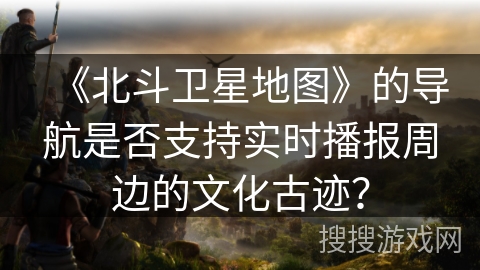 《北斗卫星地图》的导航是否支持实时播报周边的文化古迹？